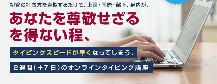 初谷の打ち方を真似するだけで、上司・同僚・部下、身内が、あなたを尊敬せざるを得ない程、タイピングスピードが早くなってしまう、２週間（＋7日）のオンラインタイピング講座