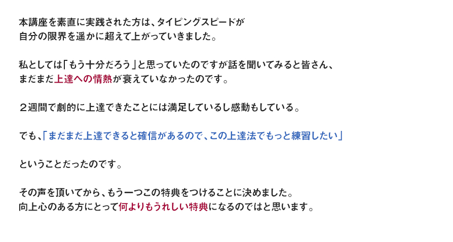 本講座を素直に実践された方は、タイピングスピードが自分の限界を遥かに超えて上がっていきました。