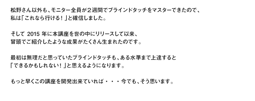 松野さん以外も、モニター全員が２週間でブラインドタッチをマスターできたので、私は「これなら行ける！」と確信しました。